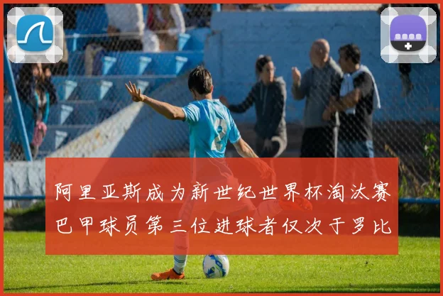 阿里亚斯成为新世纪世界杯淘汰赛巴甲球员第三位进球者仅次于罗比尼奥