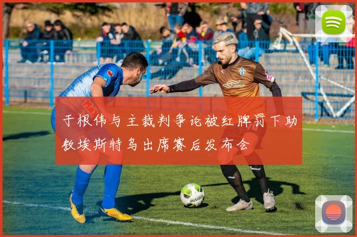 于根伟与主裁判争论被红牌罚下助教埃斯特乌出席赛后发布会