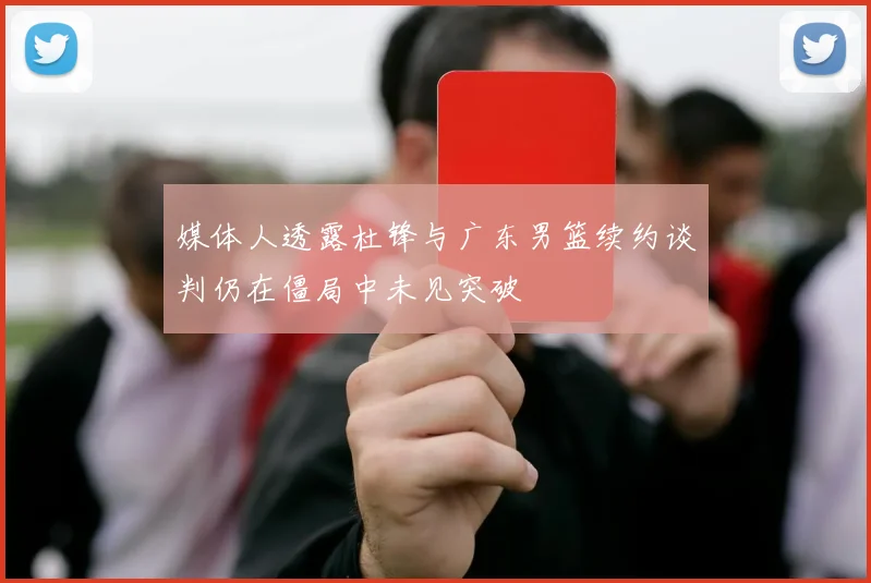 媒体人透露杜锋与广东男篮续约谈判仍在僵局中未见突破