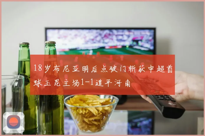 18岁布尼亚明后点破门斩获中超首球玉昆主场1-1追平河南