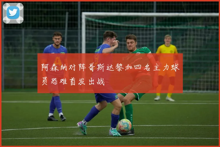 阿森纳对阵哥斯达黎加四名主力球员恐难首发出战