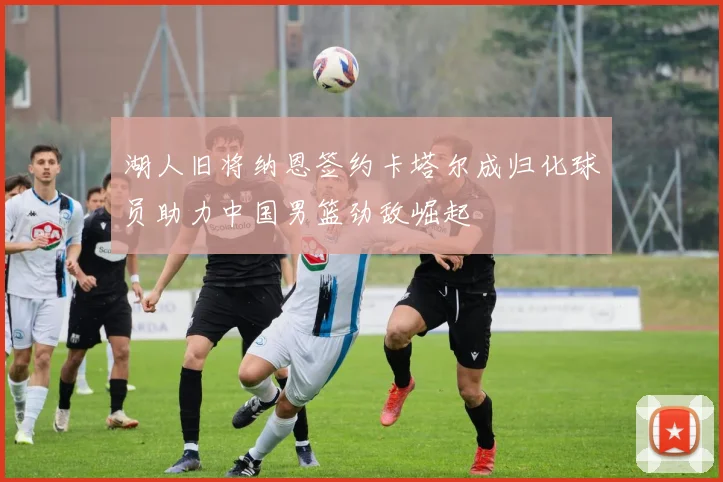 湖人旧将纳恩签约卡塔尔成归化球员助力中国男篮劲敌崛起