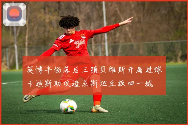 英博半场落后三镇贝维斯开局进球卡迪斯助攻造点斯坦丘扳回一城