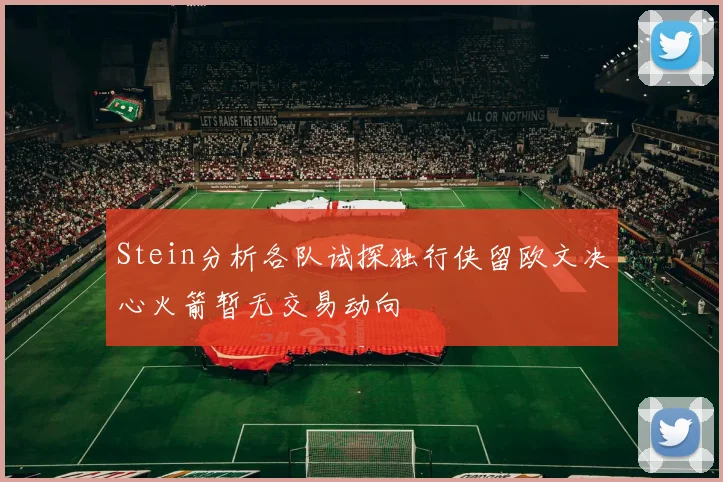 Stein分析各队试探独行侠留欧文决心火箭暂无交易动向
