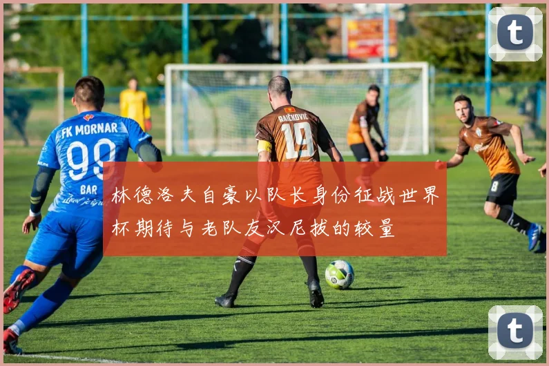 林德洛夫自豪以队长身份征战世界杯期待与老队友汉尼拔的较量
