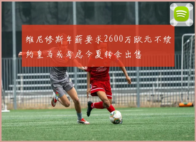 维尼修斯年薪要求2600万欧元不续约皇马或考虑今夏转会出售