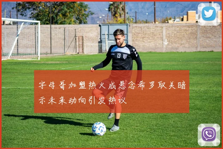 字母哥加盟热火成悬念希罗取关暗示未来动向引发热议