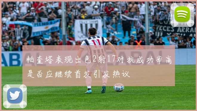 帕奎塔表现出色2射17对抗成功率高是否应继续首发引发热议