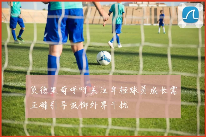莫德里奇呼吁关注年轻球员成长需正确引导抵御外界干扰